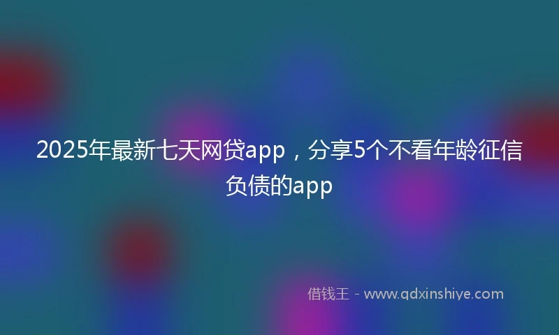 2025年最新七天网贷app，分享5个不看年龄征信负债的app