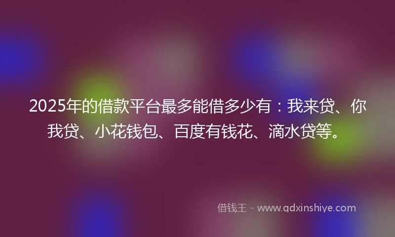 2025年的借款平台最多能借多少有：我来贷、你我贷、小花钱包、百度有钱花、滴水贷等。