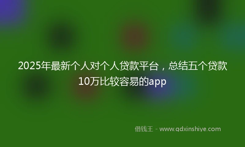 2025年最新个人对个人贷款平台，总结五个贷款10万比较容易的app