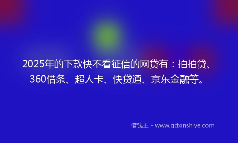 2025年的下款快不看征信的网贷有：拍拍贷、360借条、超人卡、快贷通、京东金融等。