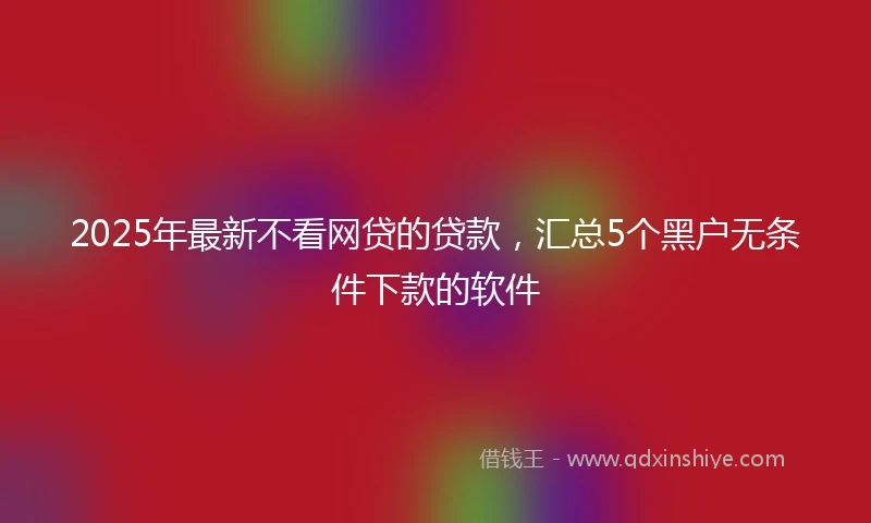 2025年最新不看网贷的贷款，汇总5个黑户无条件下款的软件