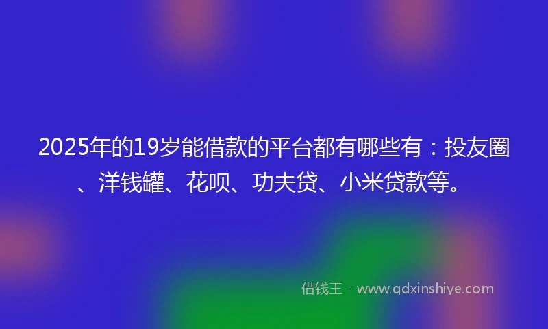 2025年的19岁能借款的平台都有哪些有：投友圈、洋钱罐、花呗、功夫贷、小米贷款等。