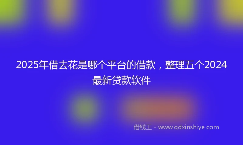 2025年借去花是哪个平台的借款，整理五个2024最新贷款软件