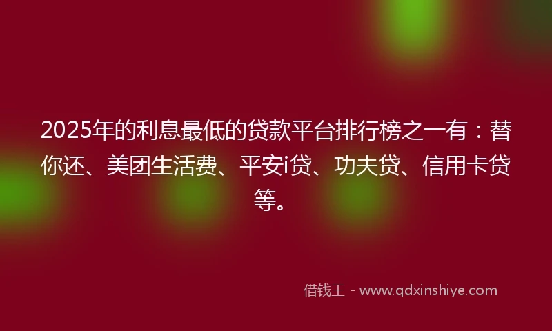 2025年的利息最低的贷款平台排行榜之一有：替你还、美团生活费、平安i贷、功夫贷、信用卡贷等。
