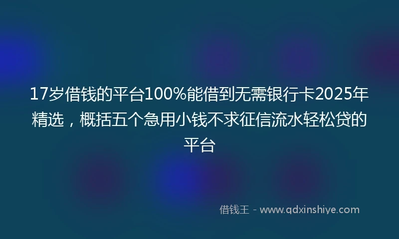 17岁借钱的平台100%能借到无需银行卡2025年精选，概括五个急用小钱不求征信流水轻松贷的平台