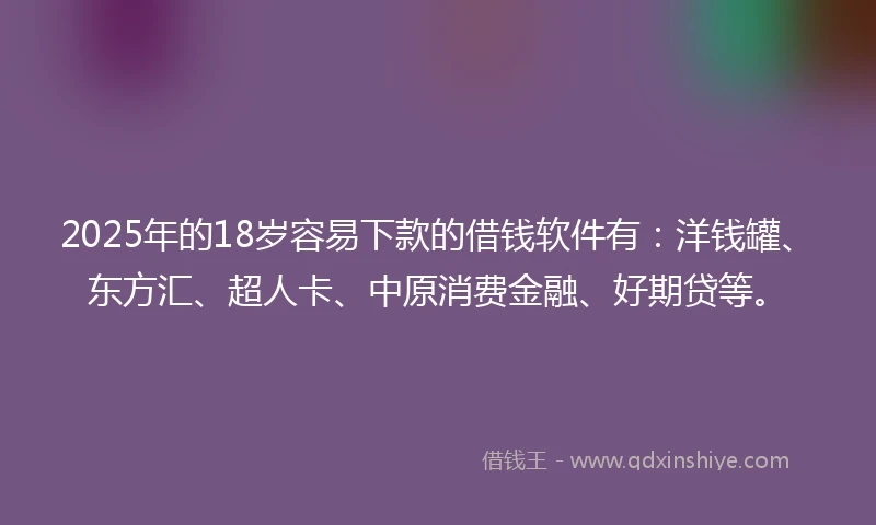 2025年的18岁容易下款的借钱软件有：洋钱罐、东方汇、超人卡、中原消费金融、好期贷等。
