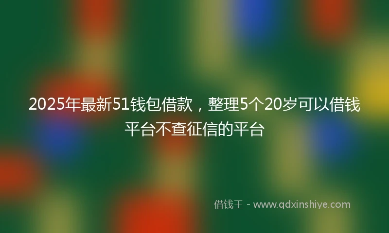 2025年最新51钱包借款，整理5个20岁可以借钱平台不查征信的平台