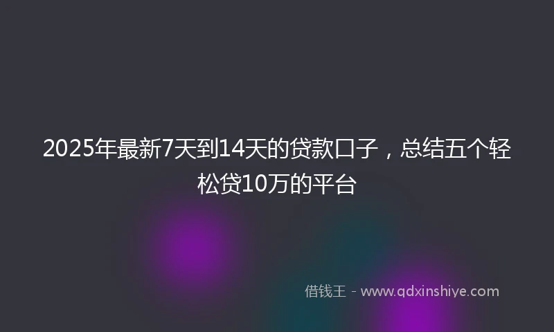 2025年最新7天到14天的贷款口子，总结五个轻松贷10万的平台