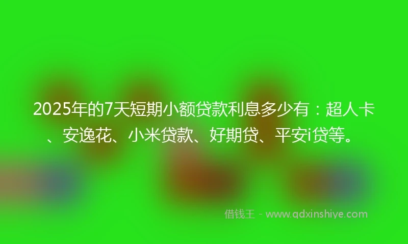 2025年的7天短期小额贷款利息多少有：超人卡、安逸花、小米贷款、好期贷、平安i贷等。