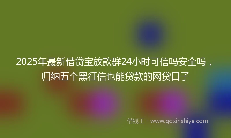 2025年最新借贷宝放款群24小时可信吗安全吗，归纳五个黑征信也能贷款的网贷口子