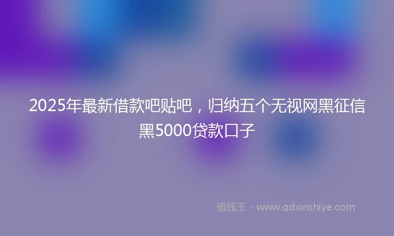 2025年最新借款吧贴吧，归纳五个无视网黑征信黑5000贷款口子
