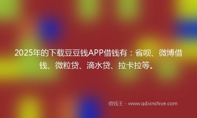 2025年的下载豆豆钱APP借钱有：省呗、微博借钱、微粒贷、滴水贷、拉卡拉等。