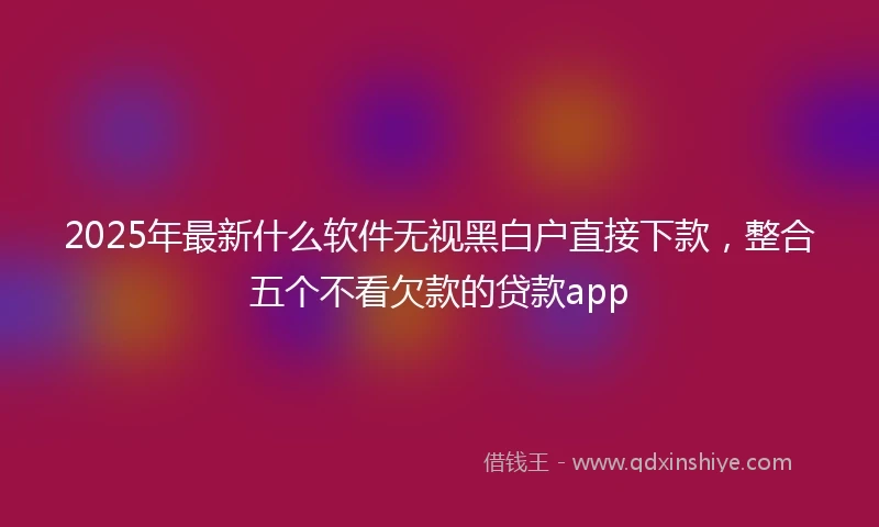 2025年最新什么软件无视黑白户直接下款，整合五个不看欠款的贷款app
