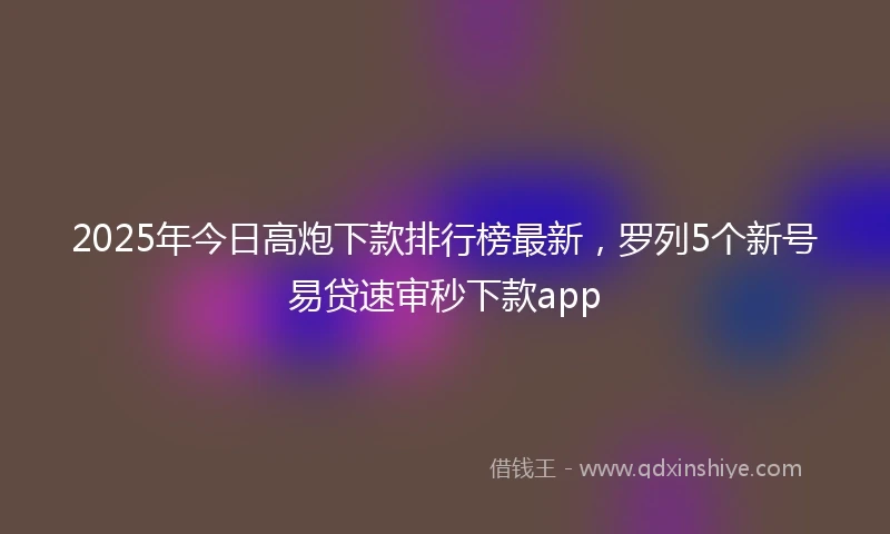 2025年今日高炮下款排行榜最新，罗列5个新号易贷速审秒下款app