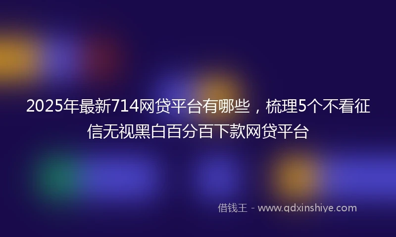 2025年最新714网贷平台有哪些，梳理5个不看征信无视黑白百分百下款网贷平台