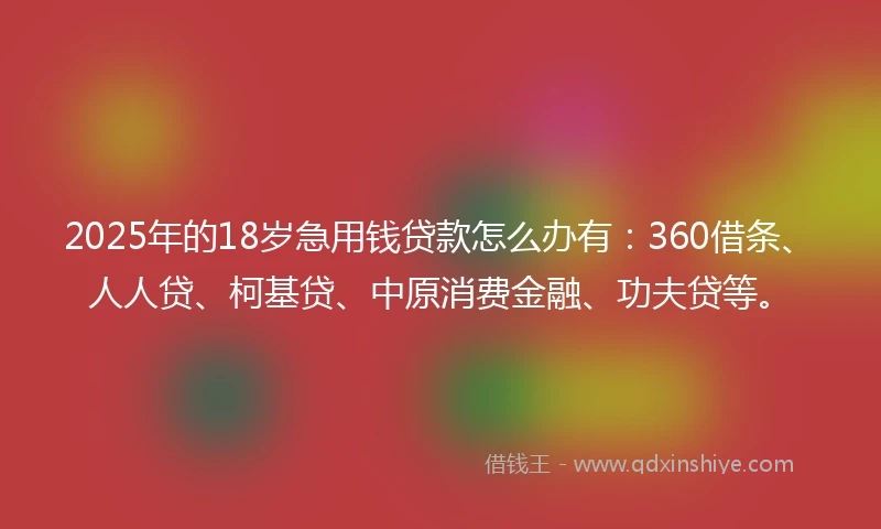 2025年的18岁急用钱贷款怎么办有：360借条、人人贷、柯基贷、中原消费金融、功夫贷等。