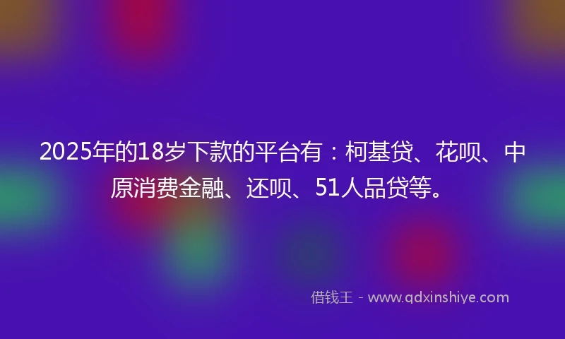 2025年的18岁下款的平台有：柯基贷、花呗、中原消费金融、还呗、51人品贷等。
