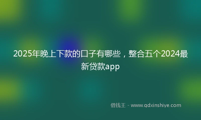 2025年晚上下款的口子有哪些，整合五个2024最新贷款app