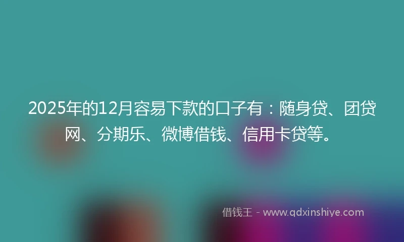 2025年的12月容易下款的口子有：随身贷、团贷网、分期乐、微博借钱、信用卡贷等。