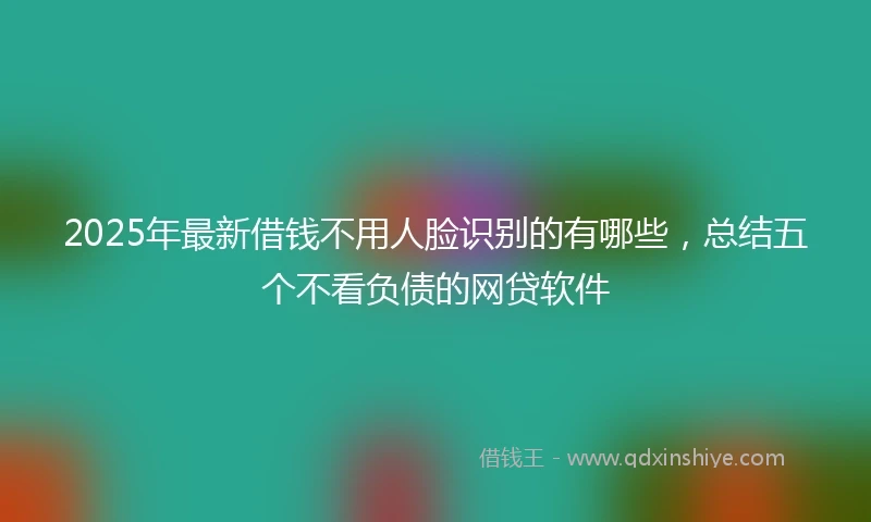 2025年最新借钱不用人脸识别的有哪些，总结五个不看负债的网贷软件