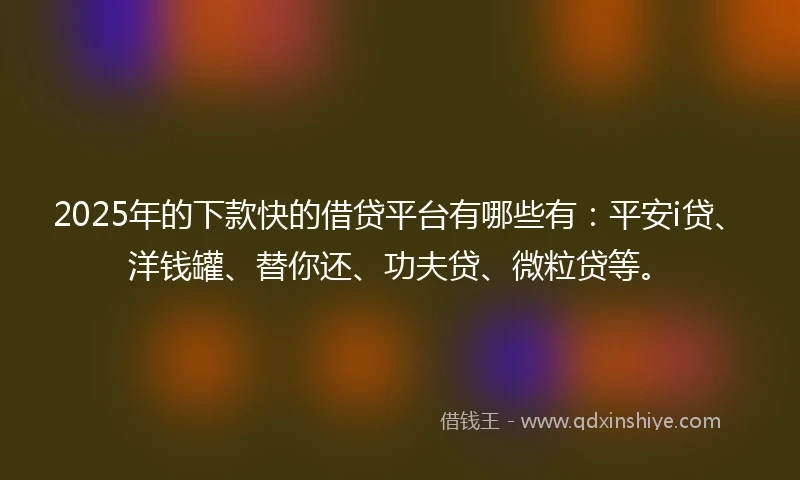 2025年的下款快的借贷平台有哪些有：平安i贷、洋钱罐、替你还、功夫贷、微粒贷等。