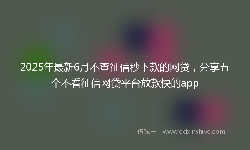 2025年最新6月不查征信秒下款的网贷，分享五个不看征信网贷平台放款快的app