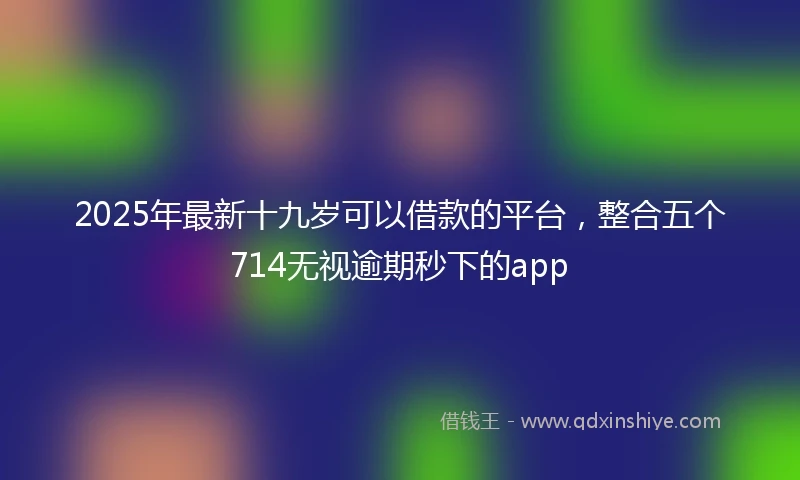 2025年最新十九岁可以借款的平台，整合五个714无视逾期秒下的app