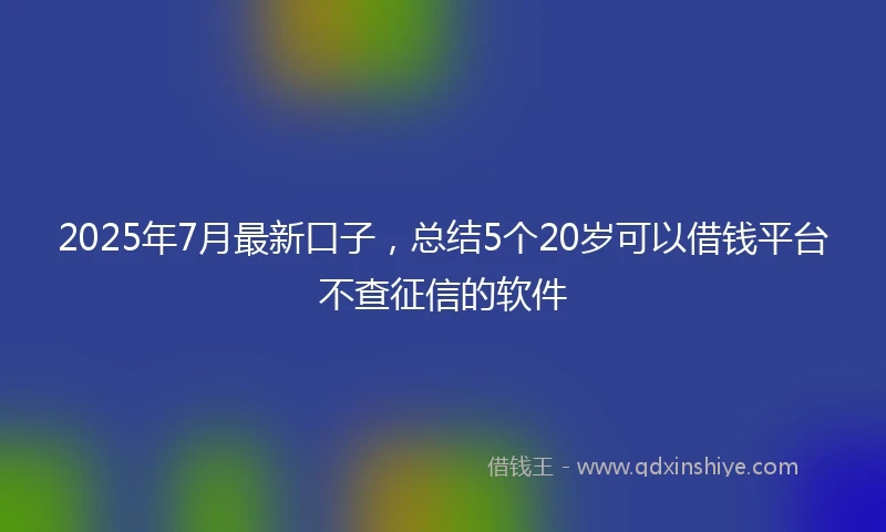 2025年7月最新口子，总结5个20岁可以借钱平台不查征信的软件