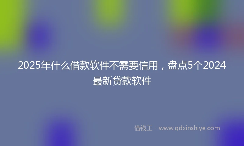 2025年什么借款软件不需要信用，盘点5个2024最新贷款软件