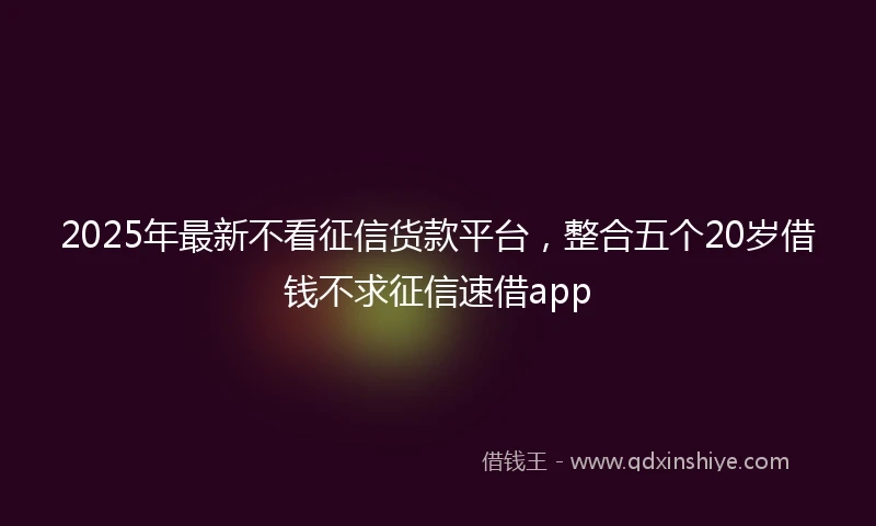 2025年最新不看征信货款平台，整合五个20岁借钱不求征信速借app
