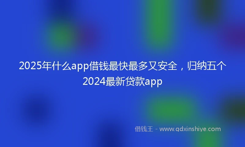 2025年什么app借钱最快最多又安全，归纳五个2024最新贷款app
