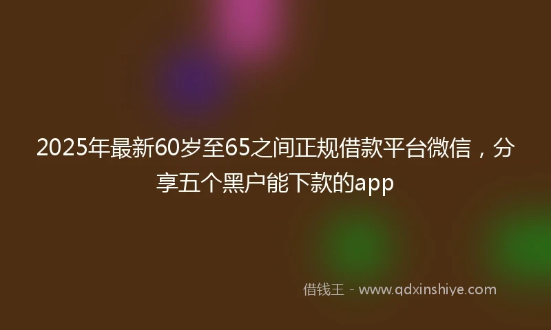 2025年最新60岁至65之间正规借款平台微信，分享五个黑户能下款的app