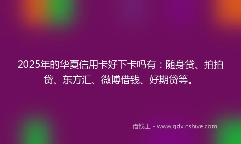 2025年的华夏信用卡好下卡吗有：随身贷、拍拍贷、东方汇、微博借钱、好期贷等。