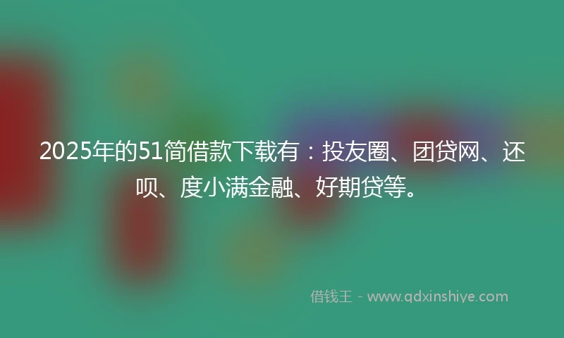 2025年的51简借款下载有：投友圈、团贷网、还呗、度小满金融、好期贷等。