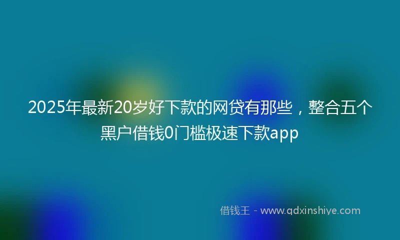 2025年最新20岁好下款的网贷有那些，整合五个黑户借钱0门槛极速下款app