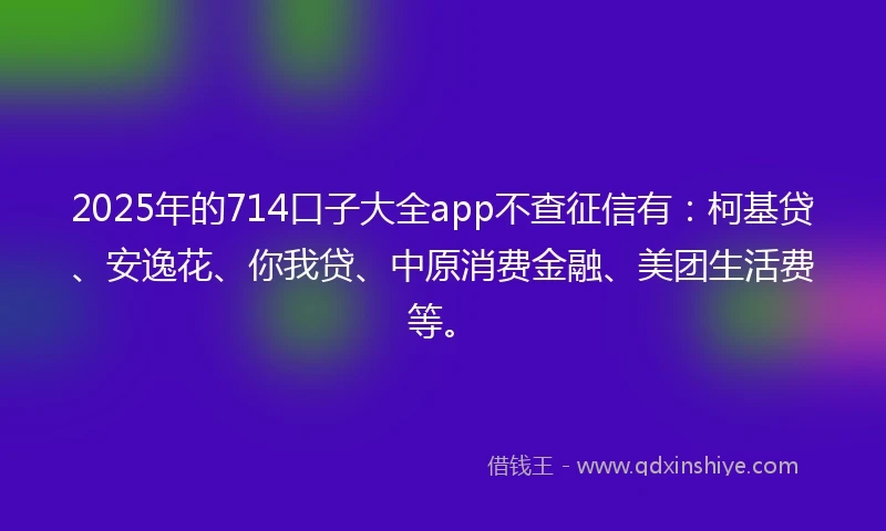 2025年的714口子大全app不查征信有：柯基贷、安逸花、你我贷、中原消费金融、美团生活费等。