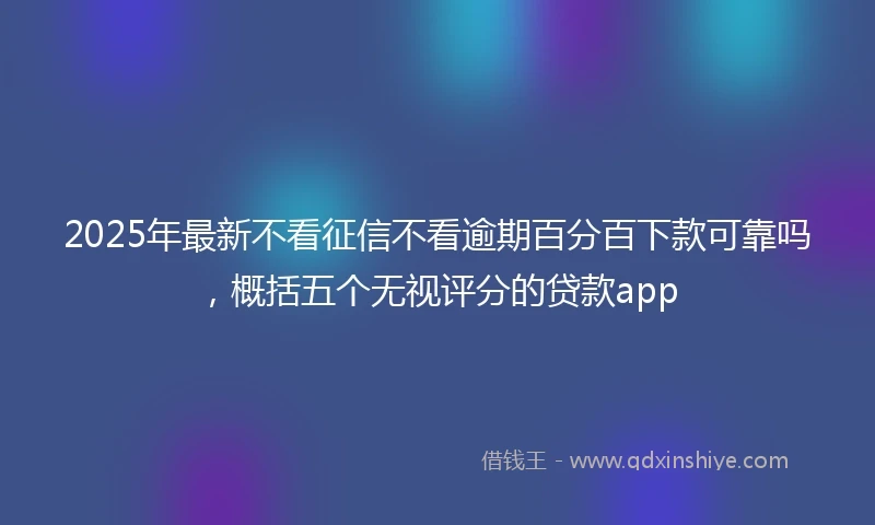 2025年最新不看征信不看逾期百分百下款可靠吗，概括五个无视评分的贷款app