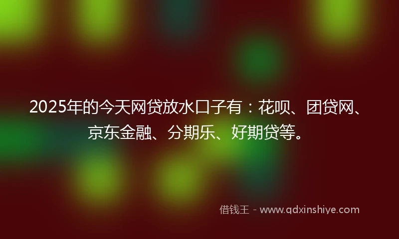2025年的今天网贷放水口子有：花呗、团贷网、京东金融、分期乐、好期贷等。