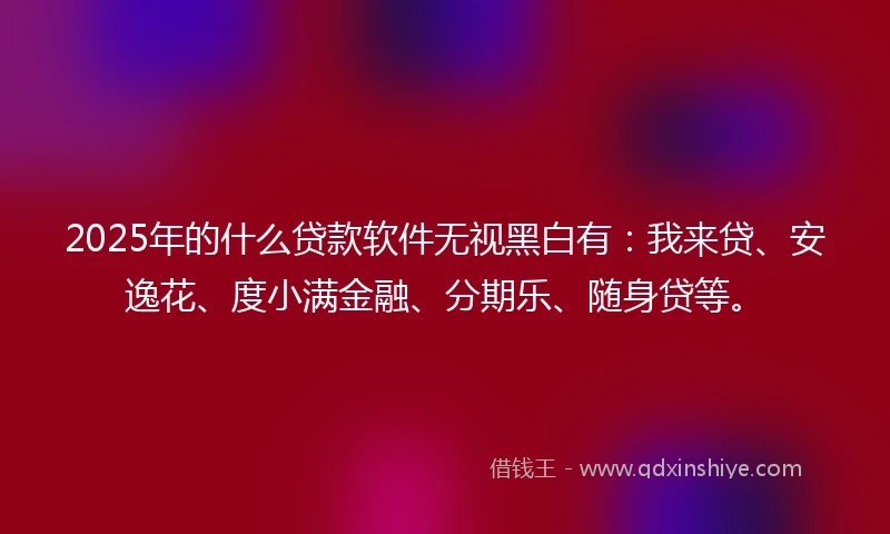 2025年的什么贷款软件无视黑白有：我来贷、安逸花、度小满金融、分期乐、随身贷等。