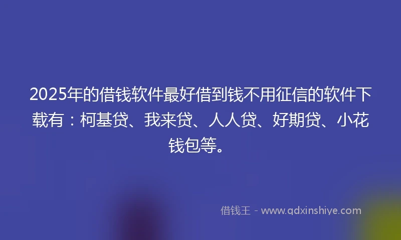 2025年的借钱软件最好借到钱不用征信的软件下载有：柯基贷、我来贷、人人贷、好期贷、小花钱包等。
