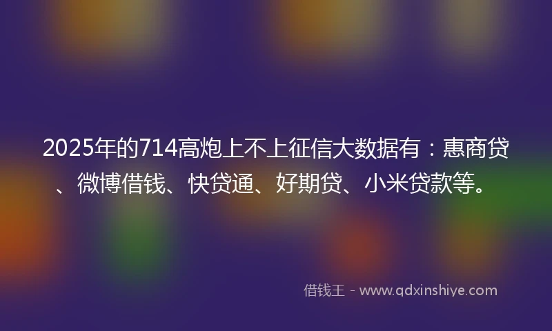 2025年的714高炮上不上征信大数据有：惠商贷、微博借钱、快贷通、好期贷、小米贷款等。
