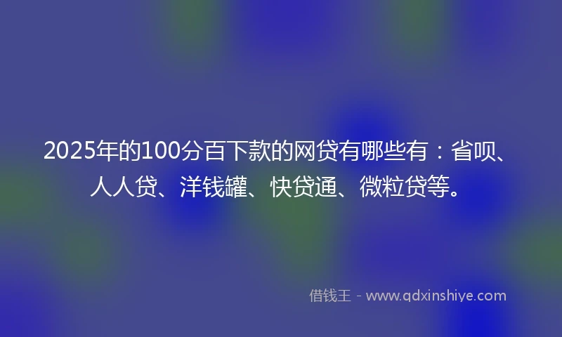 2025年的100分百下款的网贷有哪些有：省呗、人人贷、洋钱罐、快贷通、微粒贷等。