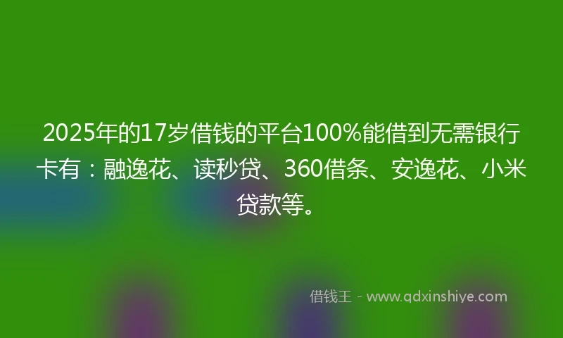 2025年的17岁借钱的平台100%能借到无需银行卡有：融逸花、读秒贷、360借条、安逸花、小米贷款等。