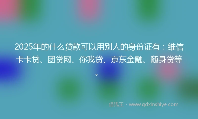 2025年的什么贷款可以用别人的身份证有：维信卡卡贷、团贷网、你我贷、京东金融、随身贷等。