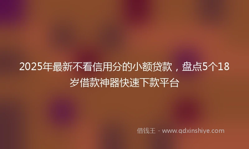 2025年最新不看信用分的小额贷款，盘点5个18岁借款神器快速下款平台
