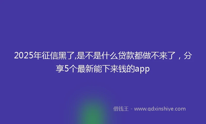 2025年征信黑了,是不是什么贷款都做不来了，分享5个最新能下来钱的app