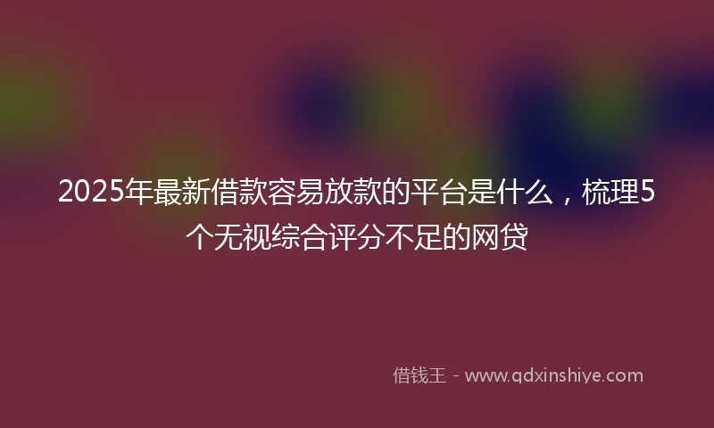 2025年最新借款容易放款的平台是什么，梳理5个无视综合评分不足的网贷
