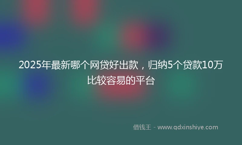 2025年最新哪个网贷好出款，归纳5个贷款10万比较容易的平台