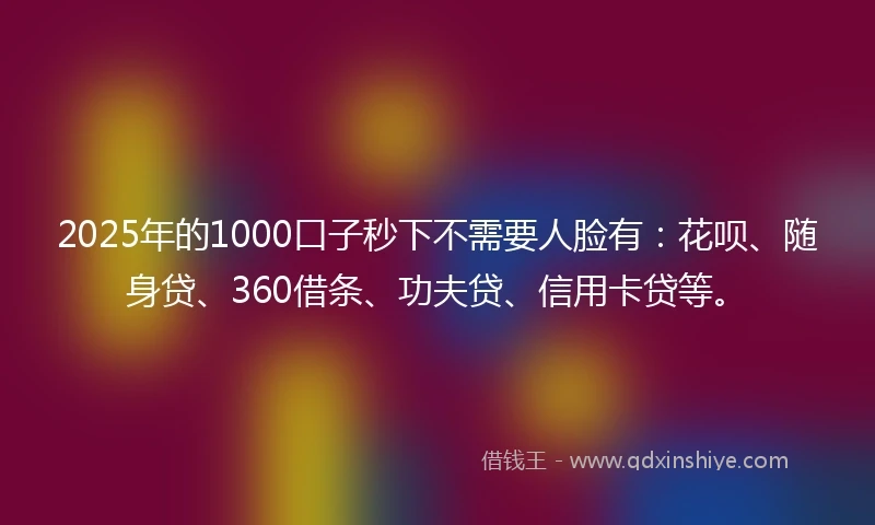 2025年的1000口子秒下不需要人脸有：花呗、随身贷、360借条、功夫贷、信用卡贷等。