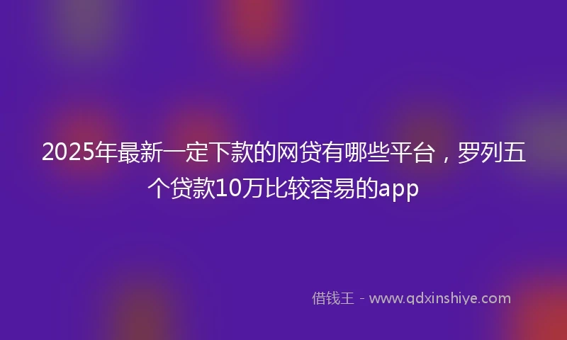 2025年最新一定下款的网贷有哪些平台，罗列五个贷款10万比较容易的app